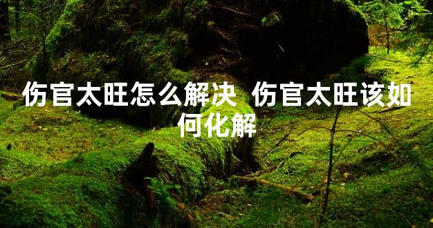 伤官太旺怎么解决  伤官太旺该如何化解
